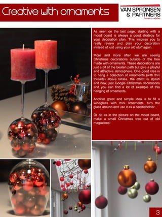 Creative with ornaments
As seen on the last page, starting with a
mood board is always a good strategy for
your decoration plan. This inspires you to
really review and plan your decoration
instead of just using your old stuff again.
More and more often we are seeing
Christmas decorations outside of the tree
made with ornaments. These decorations are
just a bit of the beaten path but give a playful
and attractive atmosphere. One good idea is
to hang a collection of ornaments (with thin
threads) above tables, the effect is stylish
and new, just Google Christmas decorations
and you can find a lot of example of this
hanging of ornaments.
Another great and simple idea is to fill a
wineglass with mini ornaments, turn the
glass around and use it as a candleholder.
Or do as in the picture on the mood board,
make a small Christmas tree out of old
magazines!

3

 
