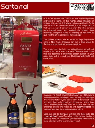 Santa mail
In 2011 we spotted that Coca-Cola was answering letters
addressed to Santa. In the “Santa Claus Museum” in
Indiana, US you can find letters that were written to Santa
from 1930 on. Of the 60.000 letters, Coca-Cola picked 75
that were answered, some years later! The letter senders
were tracked down and received the present they
requested. Imagine if Santa is suddenly at your door to
give you the gift you asked for 40 years ago!

This “Santa Mailbox” can be found in large department
store in New York. Shoppers can put in their letters to
Santa and hope that their wishes come true.
This is very easy to do in your establishment as well and
maybe if you let at least one local Christmas wish come
true this becomes a Christmas season custom in your
area, come eat at ... and your Christmas wish might just
come true!

Innocent, the British brand that is known for 100% natural
smoothies does a campaign called the big knit campaign.
This means that everyone can knit little hats for the bottles
and send them to Innocent who donate an x amount per
hat to the National Elderly fund. Of course you can also
challenge guests and locals to knit cutlery pouches for
example and do a fun charity operation with it.

Bars can also do their part, just look into these cute “red
nosed reindeer” beers! Put a few on the bar and the bar is
instantly ready for the season plus the added bonus is the
extra attention for the beer brands you sell.

5

 