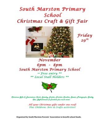 South Marston Primary
School
Christmas Craft & Gift Fair
Friday
29th
November
6pm - 8pm
South Marston Primary School
** Free entry **
** Local Stall Holders **
Christmas Gifts & Decorations, Cards, Jewelry, Textiles, Trinkets, Smellies, Sweets, Photographs, Shabby
Chic, Refreshments & Tombola plus much more!
All your Christmas gifts under one roof!
Plus Childrens Arts & Crafts activities!
Organised by South Marston Parents’ Association to benefit school funds.
 