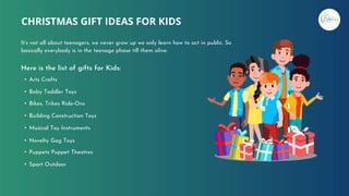 Here is the list of gifts for Kids:
• Arts Crafts
• Baby Toddler Toys
• Bikes, Trikes Ride-Ons
• Building Construction Toys
• Musical Toy Instruments
• Novelty Gag Toys
• Puppets Puppet Theatres
• Sport Outdoor
CHRISTMAS GIFT IDEAS FOR KIDS
It’s not all about teenagers, we never grow up we only learn how to act in public. So
basically everybody is in the teenage phase till them alive.
 