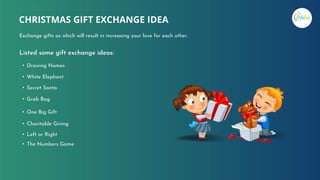 Listed some gift exchange ideas:
• Drawing Names
• White Elephant
• Secret Santa
• Grab Bag
• One Big Gift
• Charitable Giving
• Left or Right
• The Numbers Game
CHRISTMAS GIFT EXCHANGE IDEA
Exchange gifts as which will result in increasing your love for each other.
 