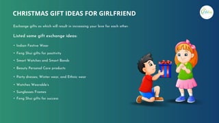 Listed some gift exchange ideas:
• Indian Festive Wear
• Feng Shui gifts for positivity
• Smart Watches and Smart Bands
• Beauty Personal Care products
• Party dresses, Winter wear, and Ethnic wear
• Watches Wearable’s
• Sunglasses Frames
• Feng Shui gifts for success
CHRISTMAS GIFT IDEAS FOR GIRLFRIEND
Exchange gifts as which will result in increasing your love for each other.
 