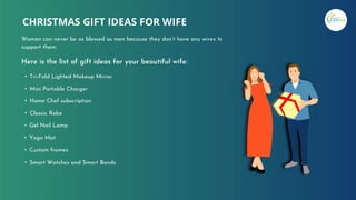 Here is the list of gift ideas for your beautiful wife:
• Tri-Fold Lighted Makeup Mirror
• Mini Portable Charger
• Home Chef subscription
• Classic Robe
• Gel Nail Lamp
• Yoga Mat
• Custom frames
• Smart Watches and Smart Bands
CHRISTMAS GIFT IDEAS FOR WIFE
Women can never be as blessed as men because they don’t have any wives to
support them.
 