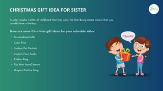 Here are some Christmas gift ideas for your adorable sister:
• Personalized Gifts
• Color Pens
• Custom Pet Portrait
• Custom Face Socks.
• Zodiac Ring
• Fuji Mini InstaCamera
• Magical Coffee Mug
CHRISTMAS GIFT IDEA FOR SISTER
A sister maybe a little of childhood that may never be lost. Being sisters means that you
usually have a backup.
 