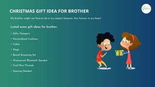 Listed some gift ideas for brother:
• Gifts, Hampers
• Personalized Cushions
• Cakes
• Mugs
• Beard Grooming Set
• Waterproof Bluetooth Speaker
• Cool New Threads
• Gaming Headset
CHRISTMAS GIFT IDEA FOR BROTHER
My brother might not forever be in my aspect; however, he’s forever in my heart.
 