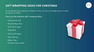 Here are the fantastic gift wrapping ideas:
• Hand-painted stuff
• Recycled Paper, Bows
• Word search paper
• Burlap Bag
• Gift-Card Envelope
• Photo Gift Tag
• Ribbon, Tags
• Christmas Santa Labels
GIFT WRAPPING IDEAS FOR CHRISTMAS
It’s not all about gift wrapping; it’s all about to show your love and thought process towards
the person you believe
 