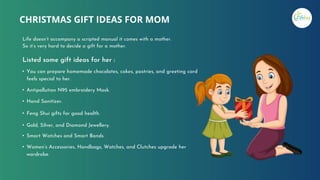 CHRISTMAS GIFT IDEAS FOR MOM
Life doesn’t accompany a scripted manual it comes with a mother.
So it’s very hard to decide a gift for a mother.
• You can prepare homemade chocolates, cakes, pastries, and greeting card
feels special to her.
• Antipollution N95 embroidery Mask.
• Hand Sanitizer.
• Feng Shui gifts for good health.
• Gold, Silver, and Diamond Jewellery.
• Smart Watches and Smart Bands
• Women’s Accessories, Handbags, Watches, and Clutches upgrade her
wardrobe.
Listed some gift ideas for her :
 