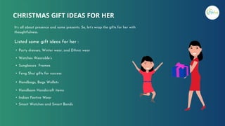 CHRISTMAS GIFT IDEAS FOR HER
It’s all about presence and some presents. So, let’s wrap the gifts for her with
thoughtfulness.
• Party dresses, Winter wear, and Ethnic wear
• Watches Wearable’s
• Sunglasses Frames
• Feng Shui gifts for success
• Handbags, Bags Wallets
• Handloom Handicraft items
• Indian Festive Wear
• Smart Watches and Smart Bands
Listed some gift ideas for her :
 
