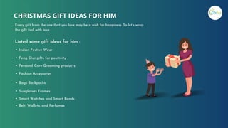 Every gift from the one that you love may be a wish for happiness. So let’s wrap
the gift tied with love.
CHRISTMAS GIFT IDEAS FOR HIM
• Indian Festive Wear
• Feng Shui gifts for positivity
• Personal Care Grooming products
• Fashion Accessories
• Bags Backpacks
• Sunglasses Frames
• Smart Watches and Smart Bands
• Belt, Wallets, and Perfumes
Listed some gift ideas for him :
 