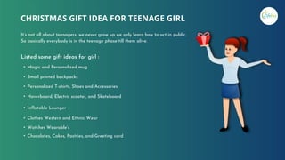 CHRISTMAS GIFT IDEA FOR TEENAGE GIRL
It’s not all about teenagers, we never grow up we only learn how to act in public.
So basically everybody is in the teenage phase till them alive.
• Magic and Personalized mug
• Small printed backpacks
• Personalized T-shirts, Shoes and Accessories
• Hoverboard, Electric scooter, and Skateboard
• Inflatable Lounger
• Clothes Western and Ethnic Wear
• Watches Wearable’s
• Chocolates, Cakes, Pastries, and Greeting card
Listed some gift ideas for girl :
 