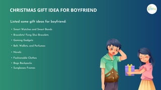 CHRISTMAS GIFT IDEA FOR BOYFRIEND
Listed some gift ideas for boyfriend:
• Smart Watches and Smart Bands
• Bracelets/ Feng Shui Bracelets
• Gaming Gadgets
• Belt, Wallets, and Perfumes
• Novels
• Fashionable Clothes
• Bags Backpacks
• Sunglasses Frames
 