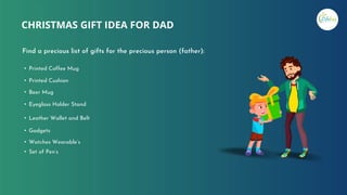 CHRISTMAS GIFT IDEA FOR DAD
Find a precious list of gifts for the precious person (father):
• Printed Coffee Mug
• Eyeglass Holder Stand
• Watches Wearable’s
• Set of Pen’s
• Printed Cushion
• Beer Mug
• Leather Wallet and Belt
• Gadgets
 