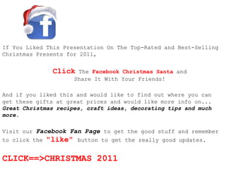 If You Liked This Presentation On The Top-Rated and Best-Selling
Christmas Presents for 2011,


                Click    The Facebook Christmas Santa and
                        Share It With Your Friends!

And if you liked this and would like to find out where you can
get these gifts at great prices and would like more info on...
Great Christmas recipes, craft ideas, decorating tips and much
more.

Visit our Facebook Fan Page to get the good stuff and remember
to click the   "like"    button to get the really good updates.


CLICK==>CHRISTMAS 2011
 