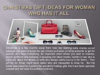 Christmas is a few months away from now, but starting early makes sense
because you want to avoid the last minute confusion on what presents to get for
women who have everything. An important client whom you wish to impress;
stylish girlfriend who believes in boasting the latest trends; mother-in-law who is
particular about the details; or wife who always seeks luxury in her items – Your
gift list for Xmas might have ladies who are impossible to shop for. But the
below described list explains the wonderful holiday gifts that have been specially
created and will wow the pickiest receivers.
 