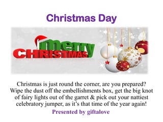 Christmas Day

Christmas is just round the corner, are you prepared?
Wipe the dust off the embellishments box, get the big knot
of fairy lights out of the garret & pick out your nattiest
celebratory jumper, as it’s that time of the year again!
Presented by giftalove

 