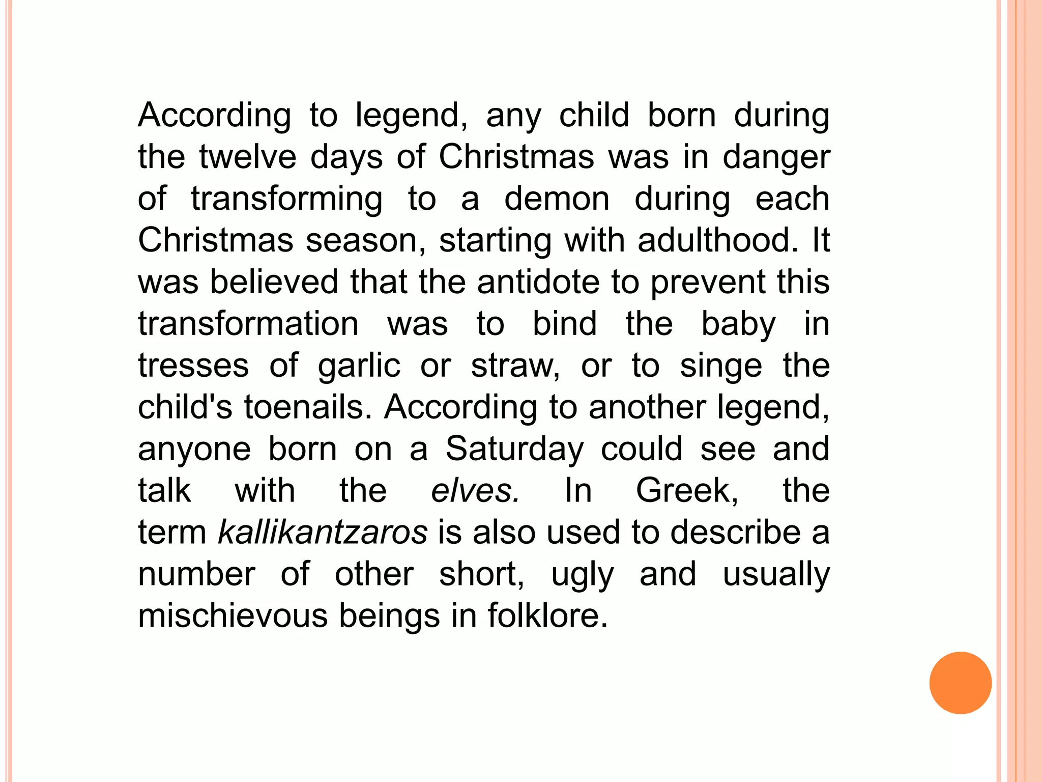 According to legend, any child born during
the twelve days of Christmas was in danger
of transforming to a demon during each
Christmas season, starting with adulthood. It
was believed that the antidote to prevent this
transformation was to bind the baby in
tresses of garlic or straw, or to singe the
child's toenails. According to another legend,
anyone born on a Saturday could see and
talk with the elves. In Greek, the
term kallikantzaros is also used to describe a
number of other short, ugly and usually
mischievous beings in folklore.
 