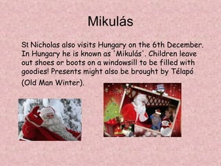 Mikulás
St Nicholas also visits Hungary on the 6th December.
In Hungary he is known as 'Mikulás'. Children leave
out shoes or boots on a windowsill to be filled with
goodies! Presents might also be brought by Télapó
(Old Man Winter).
 