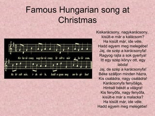 Famous Hungarian song at
       Christmas
                Kiskarácsony, nagykarácsony,
                    kisült-e már a kalácsom?
                      Ha kisült már, ide véle,
                 Hadd egyem meg melegébe!
                  Jaj, de szép a karácsonyfa!
                  Ragyog rajta a sok gyertya!
                   Itt egy szép könyv ott, egy
                               labda!
                  Jaj, de szép a karácsonyfa!
                 Béke szálljon minden házra,
                 Kis családra, nagy családra!
                     Karácsonyfa fenyőága,
                      Hintsél békét a világra!
                   Kis fenyőfa, nagy fenyőfa,
                     kisült-e már a malacka?
                      Ha kisült már, ide véle,
                 Hadd egyem meg melegébe!
 