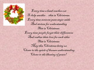 Every time a hand reaches out
   To help another... that is Christmas.
   Every time someone puts anger aside
     And strives for understanding
            That is Christmas.
 Every time people forget their differences
   And realize their love for each other
            That is Christmas.
      May this Christmas bring us
Closer to the spirit of human understanding
     Closer to the blessing of peace!
 