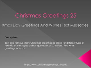 Description: 
Best and famous Merry Christmas greetings 25 place for different type of text wishes messages or short quotes for all Christians. Find Xmas greetings for cards 
http://www.christmasgreetings25.com/  