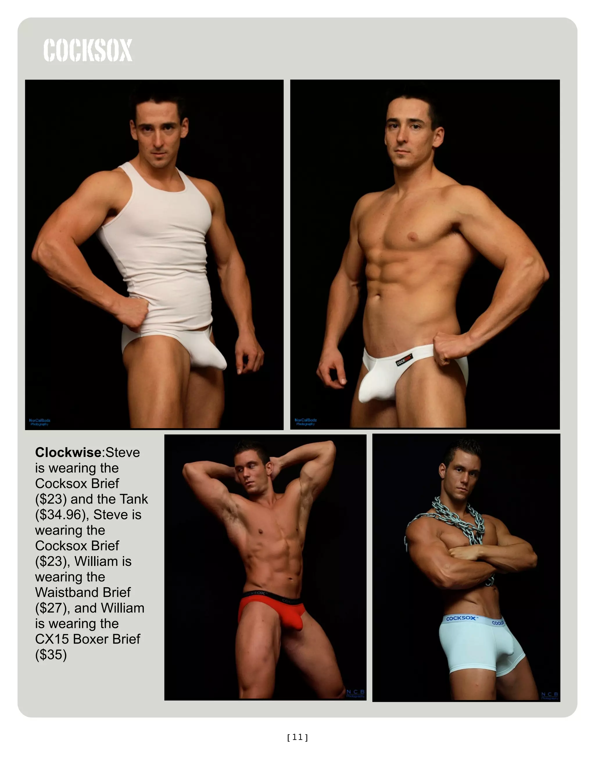COCKSOX




Clockwise:Steve
is wearing the
Cocksox Brief
($23) and the Tank
($34.96), Steve is
wearing the
Cocksox Brief
($23), William is
wearing the
Waistband Brief
($27), and William
is wearing the
CX15 Boxer Brief
($35)




                     [11]
 