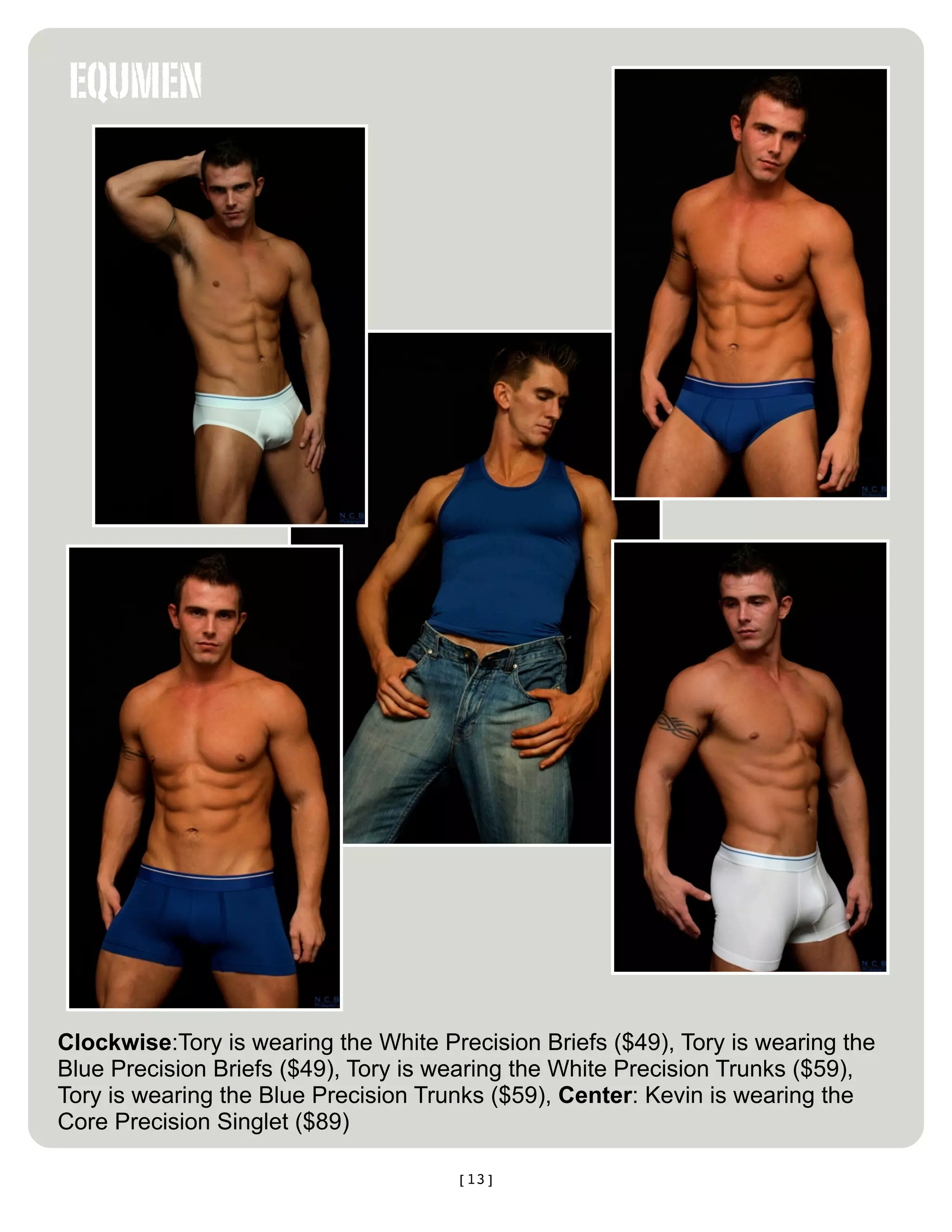 EQUMEN




Clockwise:Tory is wearing the White Precision Briefs ($49), Tory is wearing the
Blue Precision Briefs ($49), Tory is wearing the White Precision Trunks ($59),
Tory is wearing the Blue Precision Trunks ($59), Center: Kevin is wearing the
Core Precision Singlet ($89)

                                      [13]
 