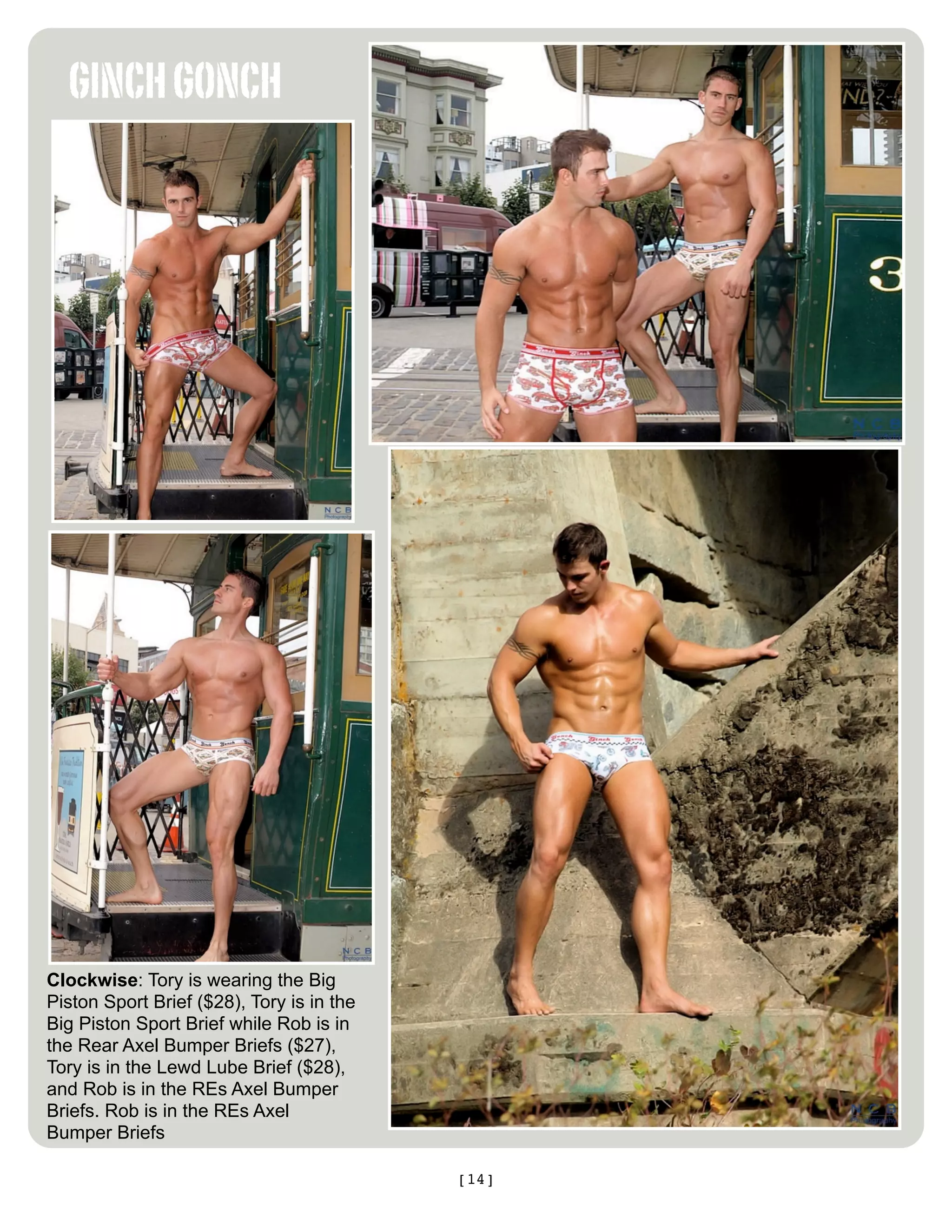 GINCH GONCH




Clockwise: Tory is wearing the Big
Piston Sport Brief ($28), Tory is in the
Big Piston Sport Brief while Rob is in
the Rear Axel Bumper Briefs ($27),
Tory is in the Lewd Lube Brief ($28),
and Rob is in the REs Axel Bumper
Briefs. Rob is in the REs Axel
Bumper Briefs

                                           [14]
 