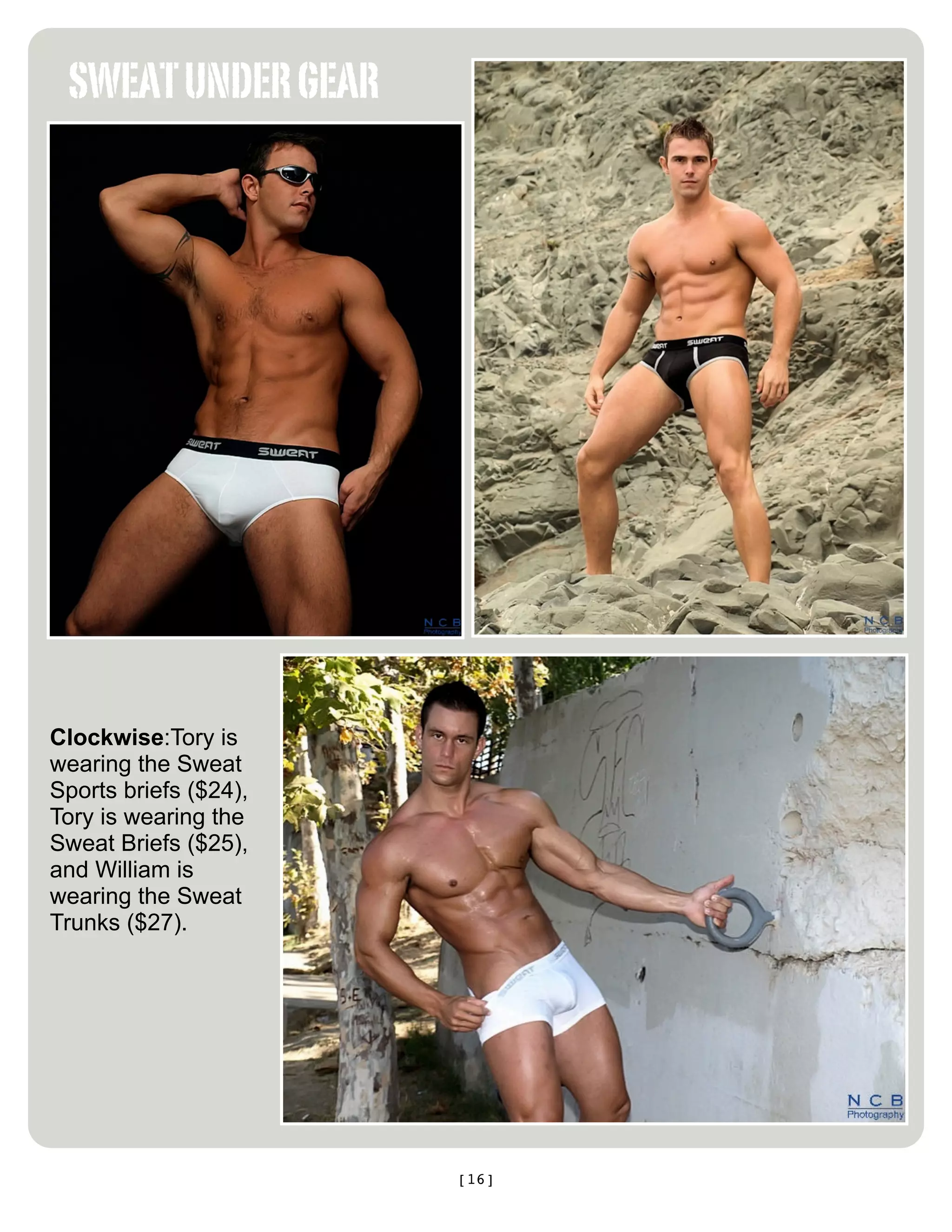 SWEAT UNDER GEAR




Clockwise:Tory is
wearing the Sweat
Sports briefs ($24),
Tory is wearing the
Sweat Briefs ($25),
and William is
wearing the Sweat
Trunks ($27).




                       [16]
 