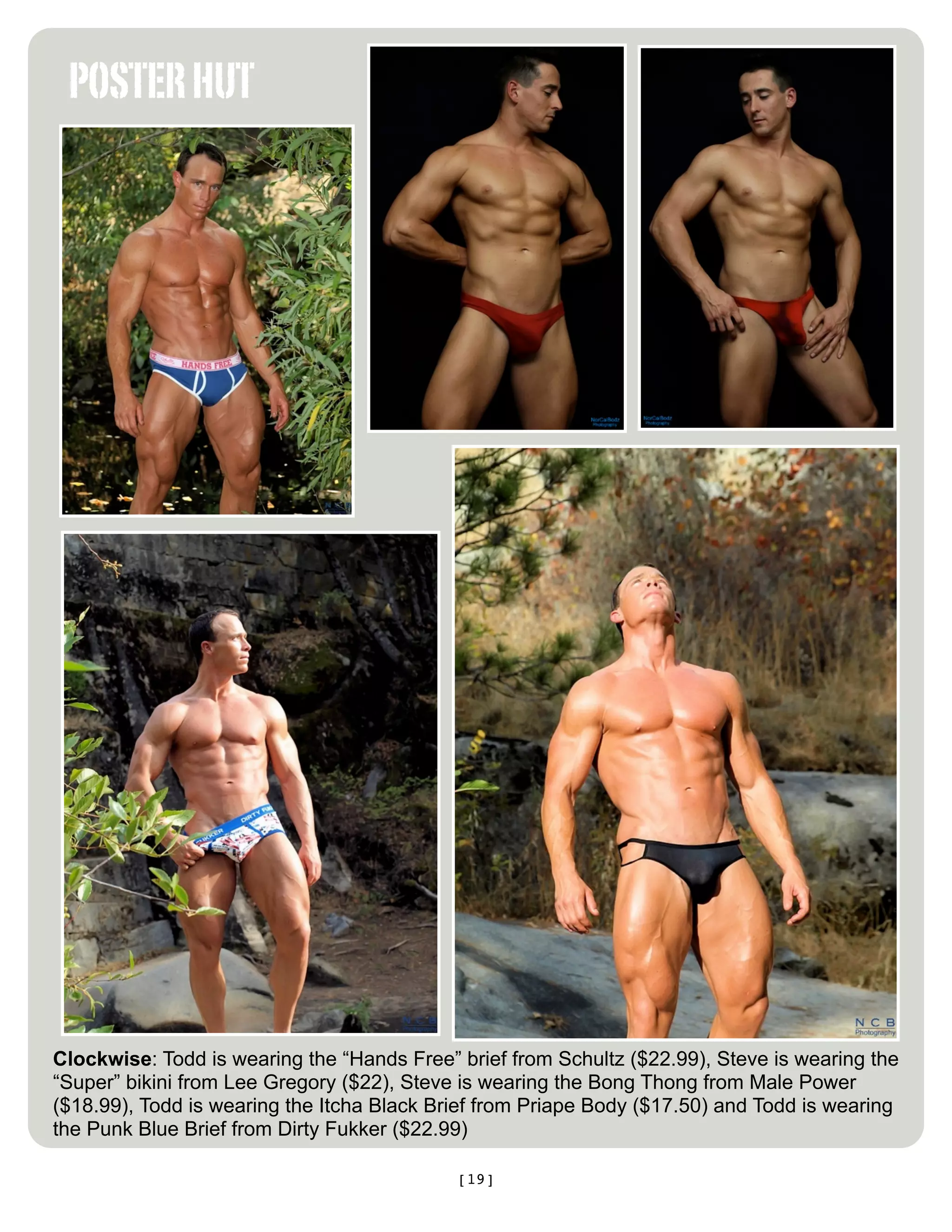 POSTER HUT




Clockwise: Todd is wearing the “Hands Free” brief from Schultz ($22.99), Steve is wearing the
“Super” bikini from Lee Gregory ($22), Steve is wearing the Bong Thong from Male Power
($18.99), Todd is wearing the Itcha Black Brief from Priape Body ($17.50) and Todd is wearing
the Punk Blue Brief from Dirty Fukker ($22.99)

                                            [19]
 