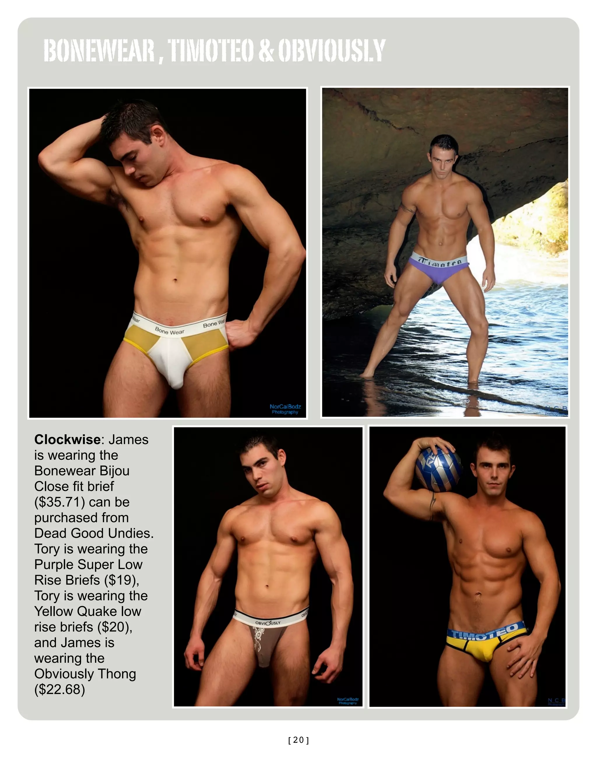 BONEWEAR , TIMOTEO & OBVIOUSLY




Clockwise: James
is wearing the
Bonewear Bijou
Close fit brief
($35.71) can be
purchased from
Dead Good Undies.
Tory is wearing the
Purple Super Low
Rise Briefs ($19),
Tory is wearing the
Yellow Quake low
rise briefs ($20),
and James is
wearing the
Obviously Thong
($22.68)


                      [20]
 