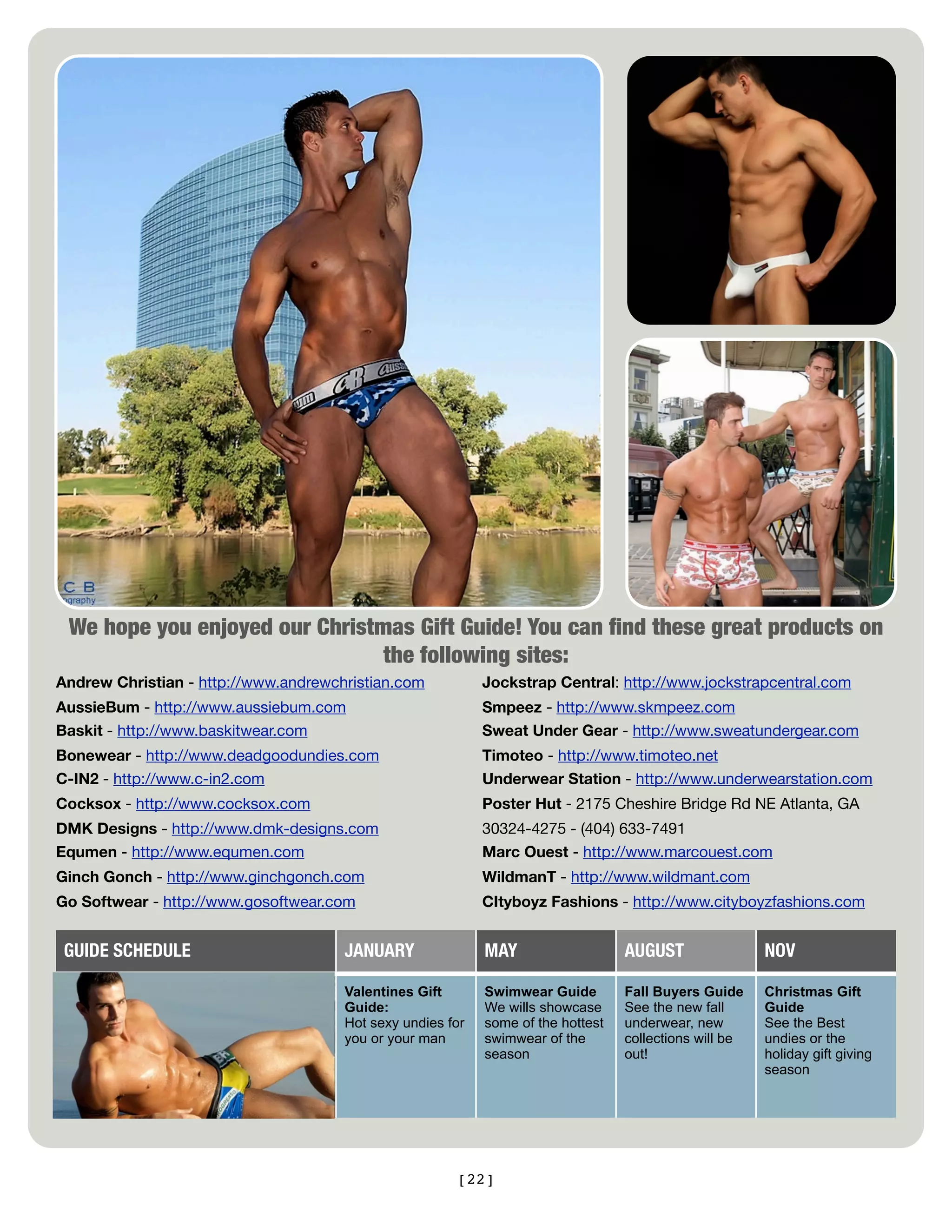 We hope you enjoyed our Christmas Gift Guide! You can ﬁnd these great products on
                                the following sites:
Andrew Christian - http://www.andrewchristian.com           Jockstrap Central: http://www.jockstrapcentral.com
AussieBum - http://www.aussiebum.com                        Smpeez - http://www.skmpeez.com
Baskit - http://www.baskitwear.com                          Sweat Under Gear - http://www.sweatundergear.com
Bonewear - http://www.deadgoodundies.com                    Timoteo - http://www.timoteo.net
C-IN2 - http://www.c-in2.com                                Underwear Station - http://www.underwearstation.com
Cocksox - http://www.cocksox.com                            Poster Hut - 2175 Cheshire Bridge Rd NE Atlanta, GA
DMK Designs - http://www.dmk-designs.com                    30324-4275 - (404) 633-7491
Equmen - http://www.equmen.com                              Marc Ouest - http://www.marcouest.com
Ginch Gonch - http://www.ginchgonch.com                     WildmanT - http://www.wildmant.com
Go Softwear - http://www.gosoftwear.com                     CItyboyz Fashions - http://www.cityboyzfashions.com


 GUIDE SCHEDULE                       JANUARY               MAY                   AUGUST                NOV

                                      Valentines Gift       Swimwear Guide        Fall Buyers Guide     Christmas Gift
                                      Guide:                We wills showcase     See the new fall      Guide
                                      Hot sexy undies for   some of the hottest   underwear, new        See the Best
                                      you or your man       swimwear of the       collections will be   undies or the
                                                            season                out!                  holiday gift giving
                                                                                                        season




                                                       [22]
 