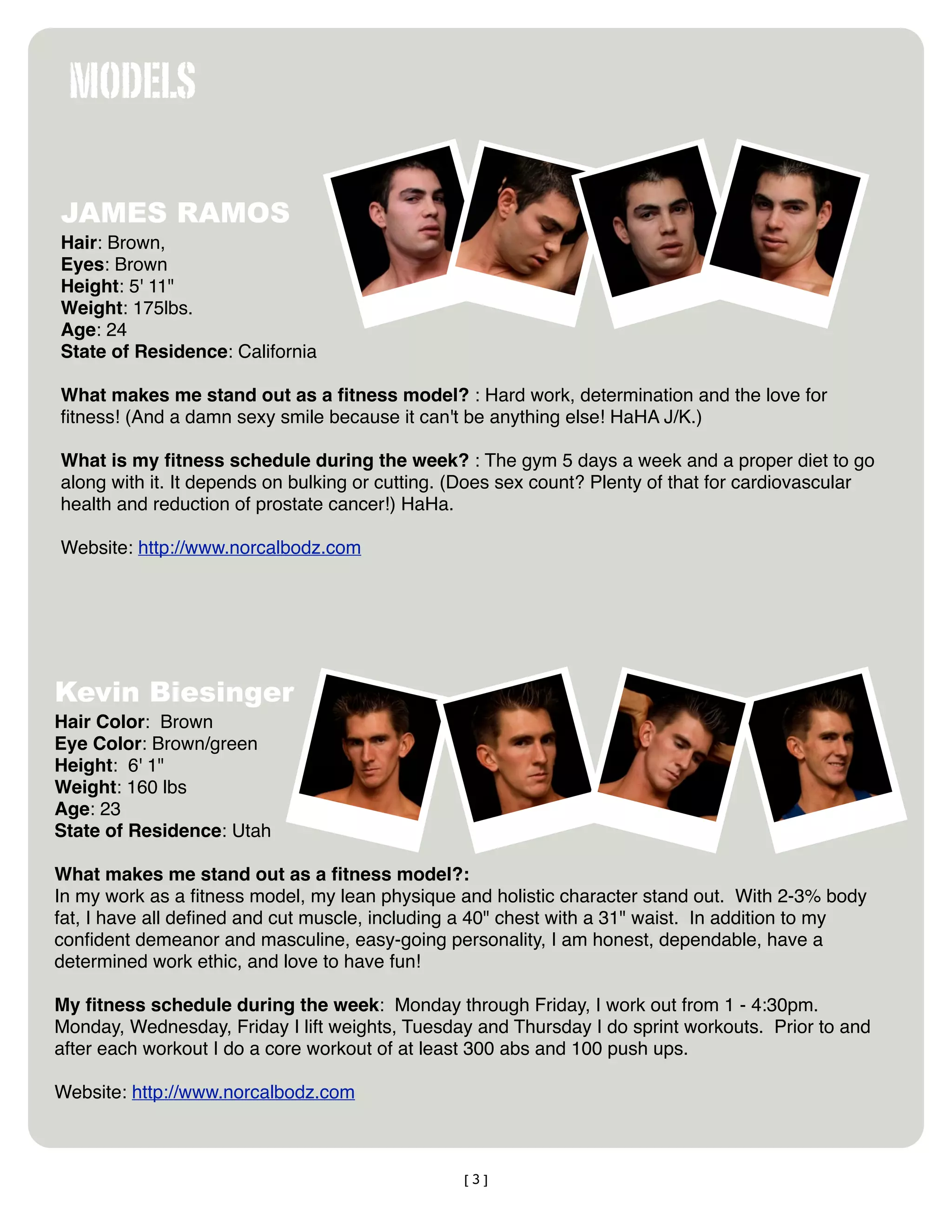 MODELS

JAMES RAMOS
Hair: Brown,
Eyes: Brown
Height: 5' 11"
Weight: 175lbs.
Age: 24
State of Residence: California

What makes me stand out as a ﬁtness model? : Hard work, determination and the love for
ﬁtness! (And a damn sexy smile because it can't be anything else! HaHA J/K.)

What is my ﬁtness schedule during the week? : The gym 5 days a week and a proper diet to go
along with it. It depends on bulking or cutting. (Does sex count? Plenty of that for cardiovascular
health and reduction of prostate cancer!) HaHa.

Website: http://www.norcalbodz.com




Kevin Biesinger
Hair Color:  Brown
Eye Color: Brown/green
Height:  6' 1"
Weight: 160 lbs
Age: 23
State of Residence: Utah

What makes me stand out as a ﬁtness model?: 
In my work as a ﬁtness model, my lean physique and holistic character stand out.  With 2-3% body
fat, I have all deﬁned and cut muscle, including a 40" chest with a 31" waist.  In addition to my
conﬁdent demeanor and masculine, easy-going personality, I am honest, dependable, have a
determined work ethic, and love to have fun!

My ﬁtness schedule during the week:  Monday through Friday, I work out from 1 - 4:30pm.  
Monday, Wednesday, Friday I lift weights, Tuesday and Thursday I do sprint workouts.  Prior to and
after each workout I do a core workout of at least 300 abs and 100 push ups.  

Website: http://www.norcalbodz.com



                                                [3]
 