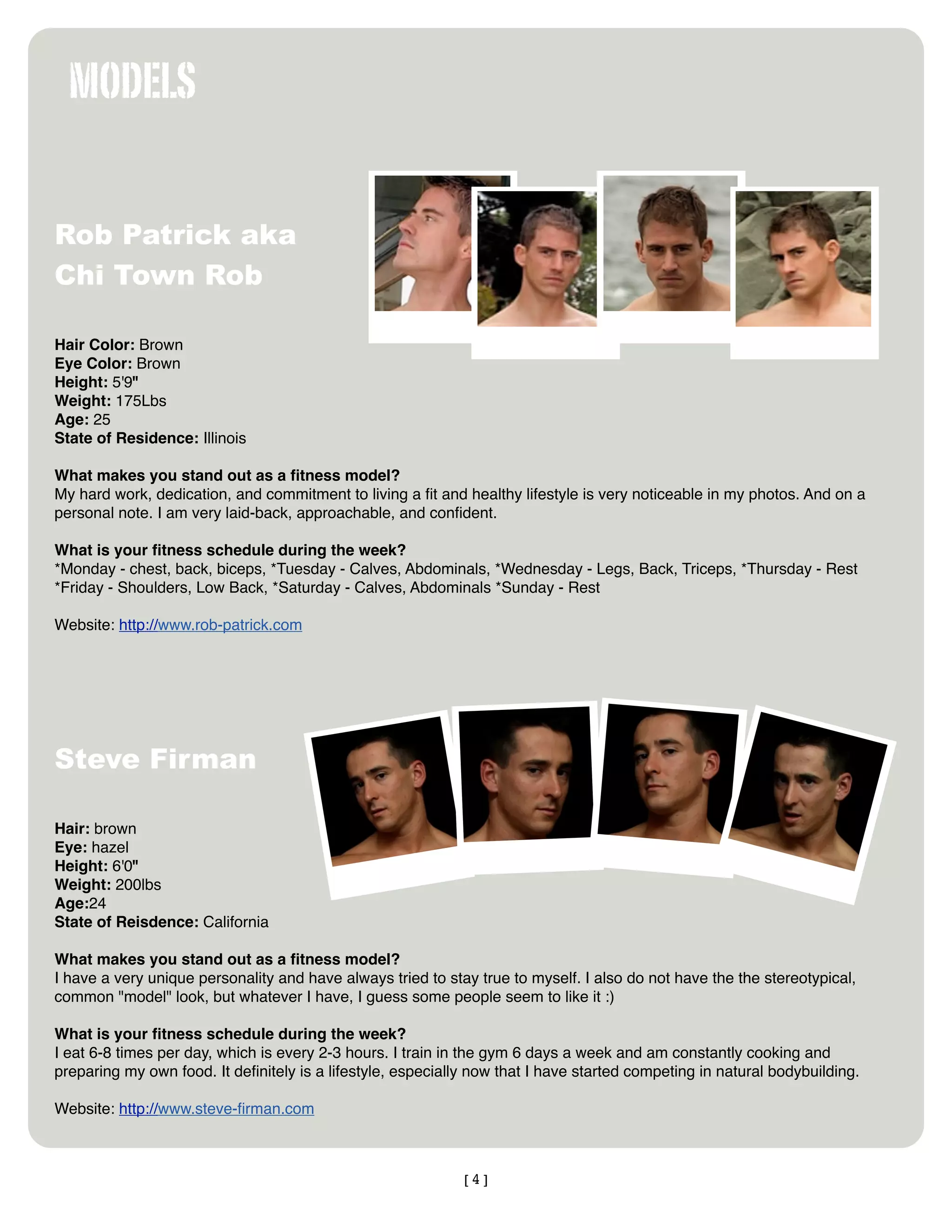 MODELS

Rob Patrick aka
Chi Town Rob

Hair Color: Brown
Eye Color: Brown
Height: 5'9"
Weight: 175Lbs
Age: 25
State of Residence: Illinois

What makes you stand out as a ﬁtness model?
My hard work, dedication, and commitment to living a ﬁt and healthy lifestyle is very noticeable in my photos. And on a
personal note. I am very laid-back, approachable, and conﬁdent.

What is your ﬁtness schedule during the week?
*Monday - chest, back, biceps, *Tuesday - Calves, Abdominals, *Wednesday - Legs, Back, Triceps, *Thursday - Rest
*Friday - Shoulders, Low Back, *Saturday - Calves, Abdominals *Sunday - Rest

Website: http://www.rob-patrick.com




Steve Firman

Hair: brown
Eye: hazel
Height: 6'0"
Weight: 200lbs
Age:24
State of Reisdence: California

What makes you stand out as a ﬁtness model?
I have a very unique personality and have always tried to stay true to myself. I also do not have the the stereotypical,
common "model" look, but whatever I have, I guess some people seem to like it :)

What is your ﬁtness schedule during the week?
I eat 6-8 times per day, which is every 2-3 hours. I train in the gym 6 days a week and am constantly cooking and
preparing my own food. It deﬁnitely is a lifestyle, especially now that I have started competing in natural bodybuilding.

Website: http://www.steve-ﬁrman.com



                                                             [4]
 