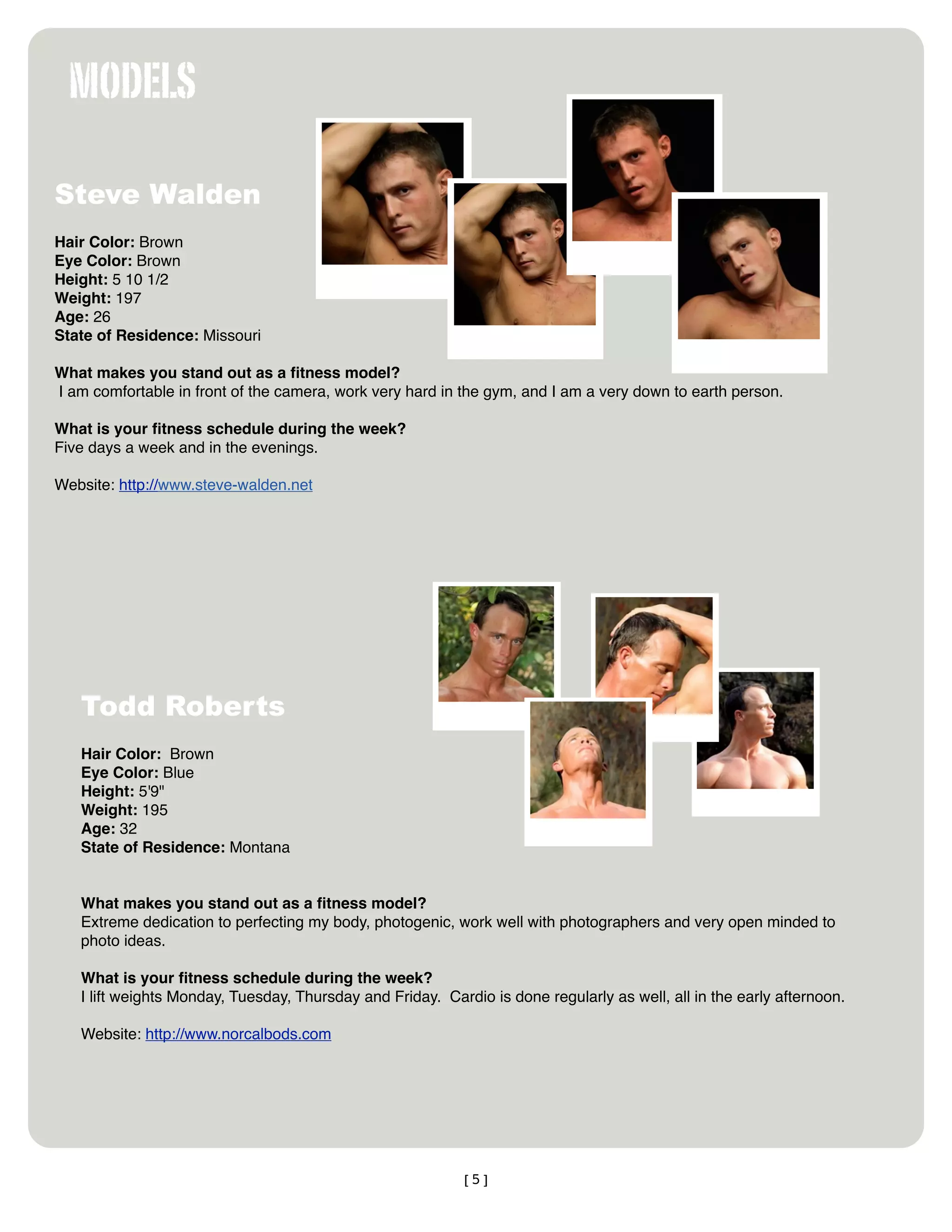 MODELS

Steve Walden
Hair Color: Brown
Eye Color: Brown
Height: 5 10 1/2
Weight: 197
Age: 26
State of Residence: Missouri

What makes you stand out as a ﬁtness model?
I am comfortable in front of the camera, work very hard in the gym, and I am a very down to earth person.

What is your ﬁtness schedule during the week?
Five days a week and in the evenings.

Website: http://www.steve-walden.net




   Todd Roberts
   Hair Color:  Brown 
   Eye Color: Blue
   Height: 5'9"
   Weight: 195
   Age: 32
   State of Residence: Montana 


   What makes you stand out as a ﬁtness model?
   Extreme dedication to perfecting my body, photogenic, work well with photographers and very open minded to
   photo ideas.  

   What is your ﬁtness schedule during the week?
   I lift weights Monday, Tuesday, Thursday and Friday.  Cardio is done regularly as well, all in the early afternoon.

   Website: http://www.norcalbods.com




                                                            [5]
 