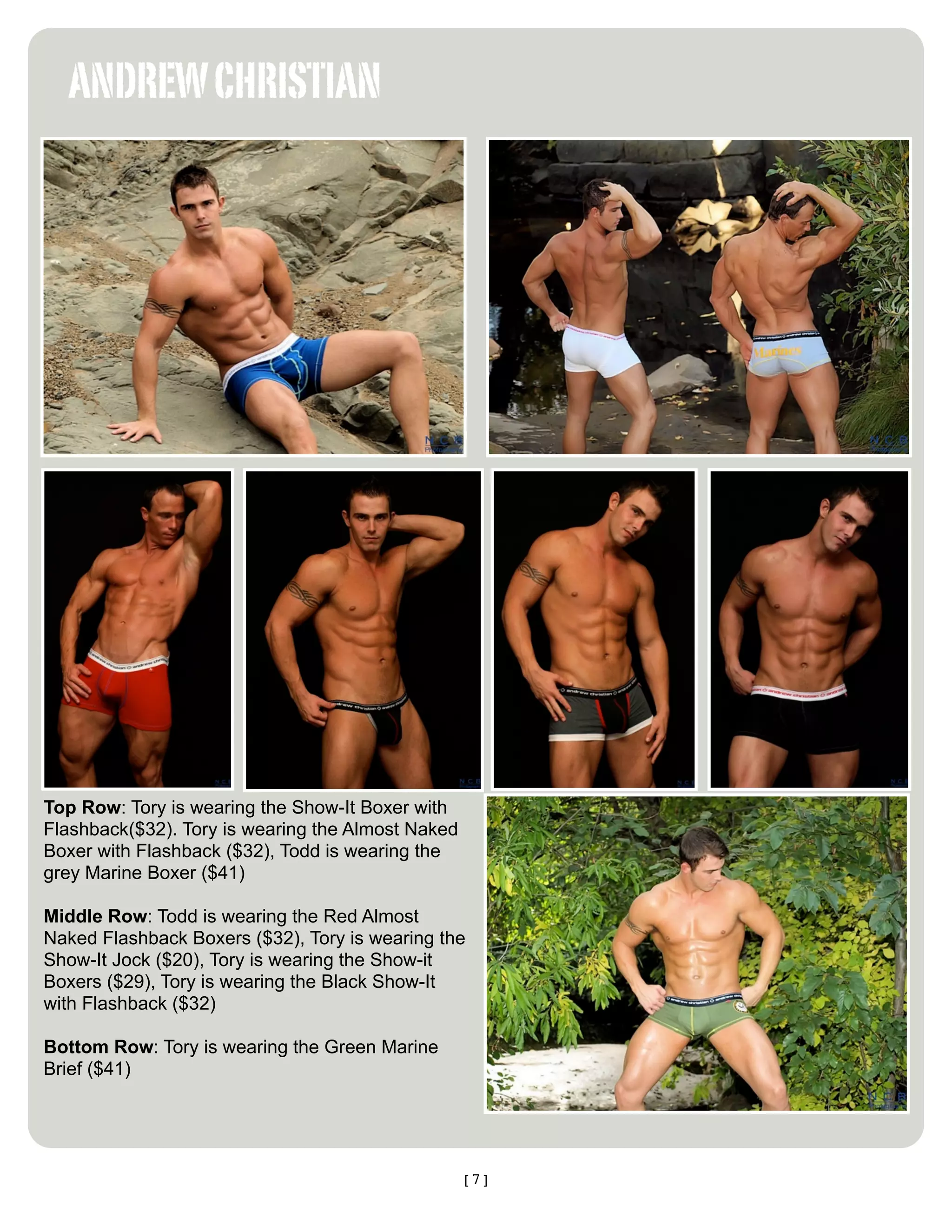 ANDREW CHRISTIAN




Top Row: Tory is wearing the Show-It Boxer with
Flashback($32). Tory is wearing the Almost Naked
Boxer with Flashback ($32), Todd is wearing the
grey Marine Boxer ($41)

Middle Row: Todd is wearing the Red Almost
Naked Flashback Boxers ($32), Tory is wearing the
Show-It Jock ($20), Tory is wearing the Show-it
Boxers ($29), Tory is wearing the Black Show-It
with Flashback ($32)

Bottom Row: Tory is wearing the Green Marine
Brief ($41)




                                                   [7]
 