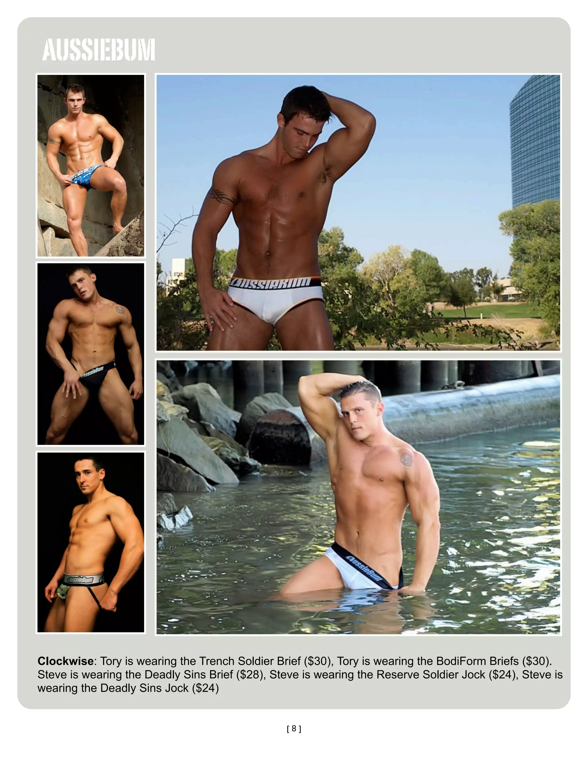 AUSSIEBUM




Clockwise: Tory is wearing the Trench Soldier Brief ($30), Tory is wearing the BodiForm Briefs ($30).
Steve is wearing the Deadly Sins Brief ($28), Steve is wearing the Reserve Soldier Jock ($24), Steve is
wearing the Deadly Sins Jock ($24)


                                                [8]
 