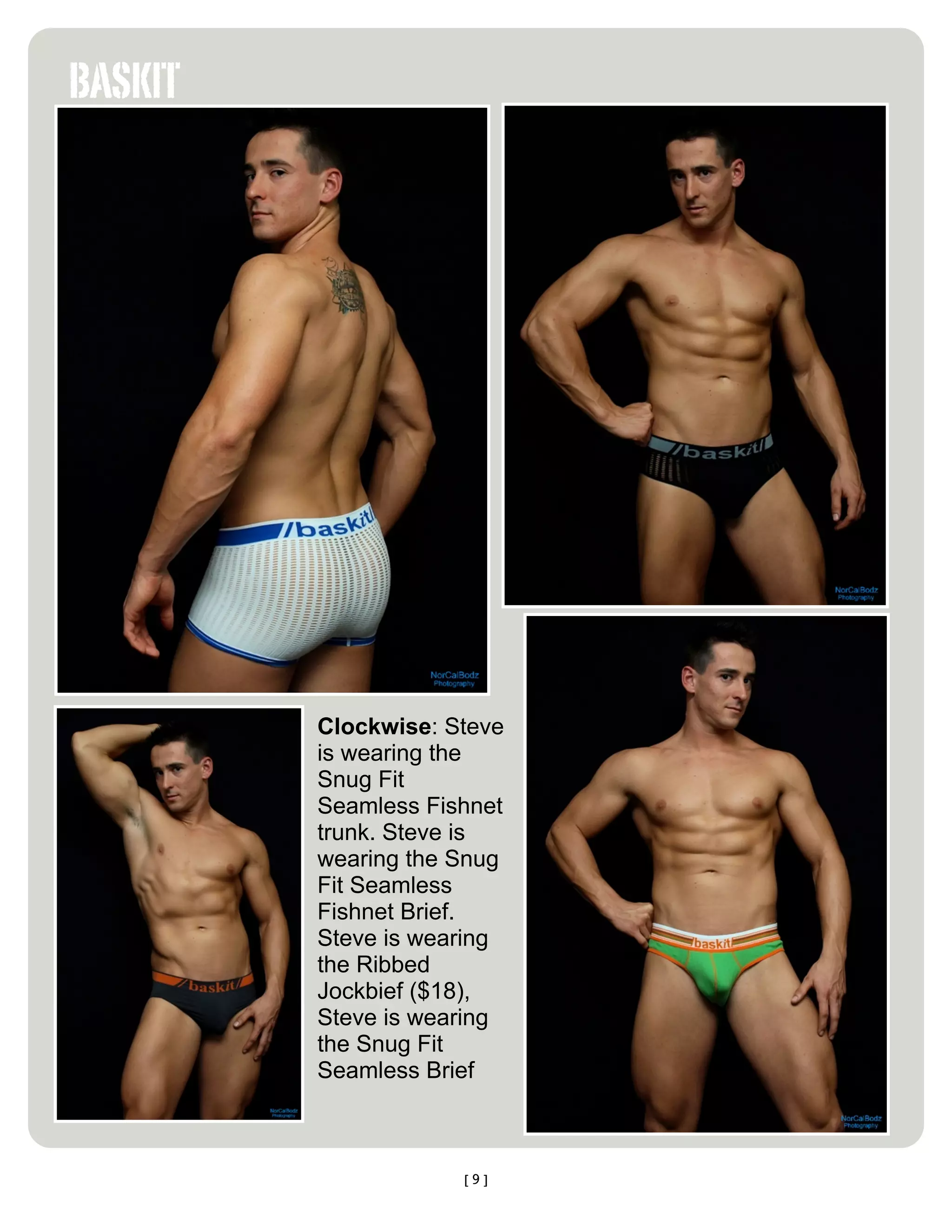 BASKIT




         Clockwise: Steve
         is wearing the
         Snug Fit
         Seamless Fishnet
         trunk. Steve is
         wearing the Snug
         Fit Seamless
         Fishnet Brief.
         Steve is wearing
         the Ribbed
         Jockbief ($18),
         Steve is wearing
         the Snug Fit
         Seamless Brief



                     [9]
 