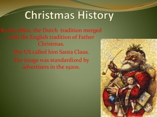 By the 1880s, the Dutch tradition merged
with the English tradition of Father
Christmas.
The US called him Santa Claus.
The image was standardized by
advertisers in the 1920s.
 