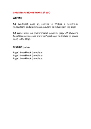 CHRISTMAS HOMEWORK 2º ESO
WRITING
4.2 Workbook page 21 exercise 4 Writing a note/email
(Instructions and grammar/vocabulary to include is in the blog).
4.4 Write about an environmental problem (page 42 Student’s
book) (Instructions and grammar/vocabulary to include in power
point in the blog).
READING (3.2/3.3)
Page 28 workbook (complete)
Page 20 workbook (complete)
Page 12 workbook (complete)
 