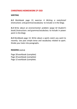 CHRISTMAS HOMEWORK 2º ESO
WRITING
4.2 Workbook page 21 exercise 4 Writing a note/email
(Instructions and grammar/vocabulary to include is in the blog).
4.3 Write about an environmental problem (page 42 Student’s
book) (Instructions and grammar/vocabulary to include in power
point in the blog).
4.4 Wordbook page 13. Write about a sports event you went to
recently. Use past simple tense and vocabulary related to sport.
Divide your texts into paragraphs.
READING (3.2/3.3)
Page 28 workbook (complete)
Page 20 workbook (complete)
Page 12 workbook (complete)
 