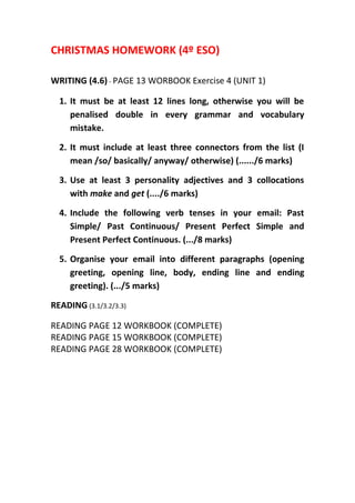 CHRISTMAS HOMEWORK (4º ESO)
WRITING (4.6) - PAGE 13 WORBOOK Exercise 4 (UNIT 1)
1. It must be at least 12 lines long, otherwise you will be
penalised double in every grammar and vocabulary
mistake.
2. It must include at least three connectors from the list (I
mean /so/ basically/ anyway/ otherwise) (....../6 marks)
3. Use at least 3 personality adjectives and 3 collocations
with make and get (..../6 marks)
4. Include the following verb tenses in your email: Past
Simple/ Past Continuous/ Present Perfect Simple and
Present Perfect Continuous. (.../8 marks)
5. Organise your email into different paragraphs (opening
greeting, opening line, body, ending line and ending
greeting). (.../5 marks)
READING (3.1/3.2/3.3)
READING PAGE 12 WORKBOOK (COMPLETE)
READING PAGE 15 WORKBOOK (COMPLETE)
READING PAGE 28 WORKBOOK (COMPLETE)
 