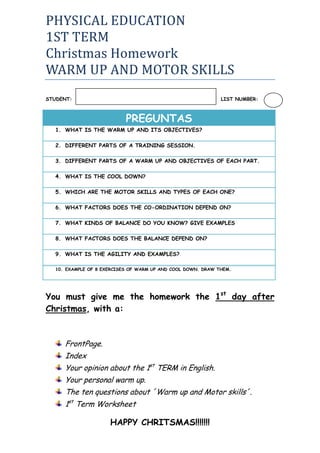 PHYSICAL EDUCATION<br />1ST TERM<br />Christmas Homework<br />WARM UP AND MOTOR SKILLS<br />STUDENT:                                                                       LIST NUMBER:<br />PREGUNTASWHAT IS THE WARM UP AND ITS OBJECTIVES?DIFFERENT PARTS OF A TRAINING SESSION.DIFFERENT PARTS OF A WARM UP AND OBJECTIVES OF EACH PART.WHAT IS THE COOL DOWN?WHICH ARE THE MOTOR SKILLS AND TYPES OF EACH ONE?WHAT FACTORS DOES THE CO-ORDINATION DEPEND ON?WHAT KINDS OF BALANCE DO YOU KNOW? GIVE EXAMPLESWHAT FACTORS DOES THE BALANCE DEPEND ON?WHAT IS THE AGILITY AND EXAMPLES?EXAMPLE OF 8 EXERCISES OF WARM UP AND COOL DOWN. DRAW THEM.<br />You must give me the homework the 1st day after Christmas, with a:<br />FrontPage.<br />Index<br />Your opinion about the 1st TERM in English.<br />Your personal warm up.<br />The ten questions about ´Warm up and Motor skills´.<br />1st Term Worksheet<br />HAPPY CHRITSMAS!!!!!!!<br />