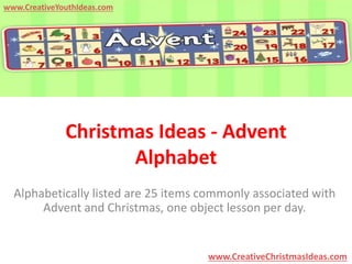 Christmas Ideas - Advent 
Alphabet 
Alphabetically listed are 25 items commonly associated with 
Advent and Christmas, one object lesson per day. 
www.CreativeChristmasIdeas.com 
www.CreativeYouthIdeas.com 
 