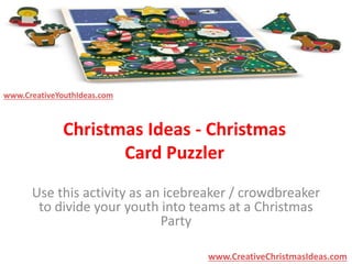 Christmas Ideas - Christmas 
Card Puzzler 
Use this activity as an icebreaker / crowdbreaker 
to divide your youth into teams at a Christmas 
Party 
www.CreativeChristmasIdeas.com 
www.CreativeYouthIdeas.com 
 