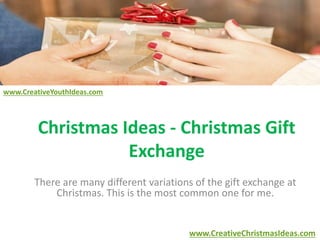 Christmas Ideas - Christmas Gift 
Exchange 
There are many different variations of the gift exchange at 
Christmas. This is the most common one for me. 
www.CreativeChristmasIdeas.com 
www.CreativeYouthIdeas.com 
 