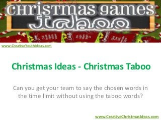 Christmas Ideas - Christmas Taboo 
Can you get your team to say the chosen words in 
the time limit without using the taboo words? 
www.CreativeChristmasIdeas.com 
www.CreativeYouthIdeas.com 
 