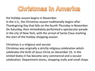 the holiday season begins in November
In the U.S., the Christmas season traditionally begins after
Thanksgiving Day that falls on the fourth Thursday in November.
On Saturday, then immediately performed a spectacular parade
in the city of New York, with the arrival of Santa Claus marking
the start of the holiday shopping season.

Christmas is a religious and secular
Christmas was originally a strictly religious celebration which
celebrates the birth of Jesus Christ on December 25. In the
United States it has become very commercial and a secular
celebration. Department stores, shopping malls and small shops
 