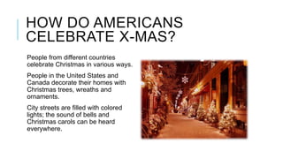 HOW DO AMERICANS
CELEBRATE X-MAS?
People from different countries
celebrate Christmas in various ways.
People in the United States and
Canada decorate their homes with
Christmas trees, wreaths and
ornaments.
City streets are filled with colored
lights; the sound of bells and
Christmas carols can be heard
everywhere.

 