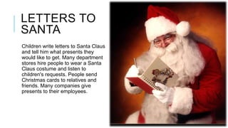 LETTERS TO
SANTA
Children write letters to Santa Claus
and tell him what presents they
would like to get. Many department
stores hire people to wear a Santa
Claus costume and listen to
children's requests. People send
Christmas cards to relatives and
friends. Many companies give
presents to their employees.

 