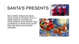 SANTA'S PRESENTS
Many children believe that Santa
Claus arrives on Christmas Eve in a
sleigh pulled by a reindeer and
brings presents. Some children hang
up stockings so Santa Claus can fill
them with candy, fruit and other
small gifts.

 